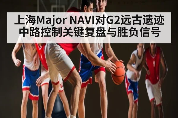 上海Major NAVI对G2远古遗迹中路控制关键复盘与胜负信号